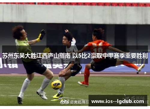 苏州东吴大胜江西庐山指南 以5比2豪取中甲赛季重要胜利 苏州东吴大胜江西庐山指南 以5比2豪取中甲赛季重要胜利