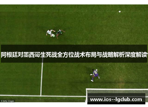 阿根廷对墨西哥生死战全方位战术布局与战略解析深度解读