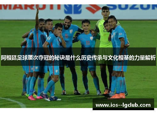 阿根廷足球屡次夺冠的秘诀是什么历史传承与文化根基的力量解析