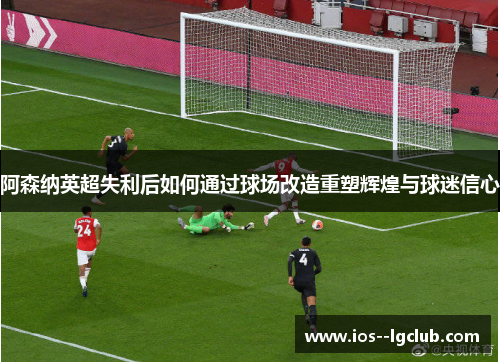 阿森纳英超失利后如何通过球场改造重塑辉煌与球迷信心