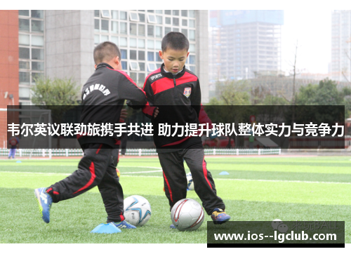 韦尔英议联劲旅携手共进 助力提升球队整体实力与竞争力 韦尔英议联劲旅携手共进 助力提升球队整体实力与竞争力