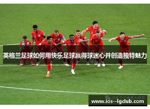 英格兰足球如何用快乐足球赢得球迷心并创造独特魅力 英格兰足球如何用快乐足球赢得球迷心并创造独特魅力