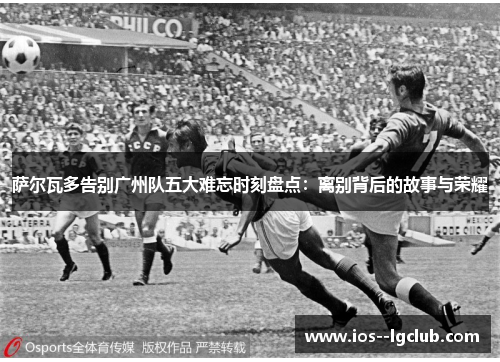 萨尔瓦多告别广州队五大难忘时刻盘点：离别背后的故事与荣耀