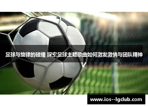 足球与旋律的碰撞 探索足球主题歌曲如何激发激情与团队精神