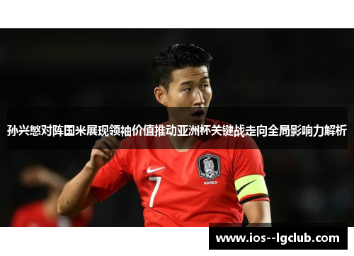 孙兴慜对阵国米展现领袖价值推动亚洲杯关键战走向全局影响力解析
