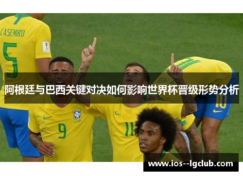 阿根廷与巴西关键对决如何影响世界杯晋级形势分析 阿根廷与巴西关键对决如何影响世界杯晋级形势分析