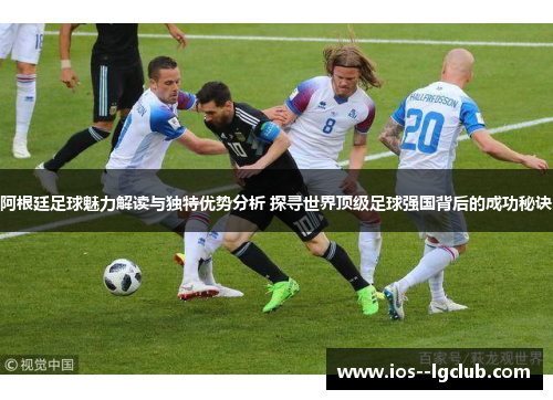 阿根廷足球魅力解读与独特优势分析 探寻世界顶级足球强国背后的成功秘诀