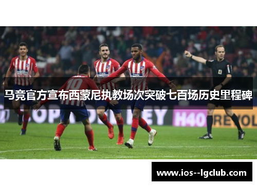 马竞官方宣布西蒙尼执教场次突破七百场历史里程碑