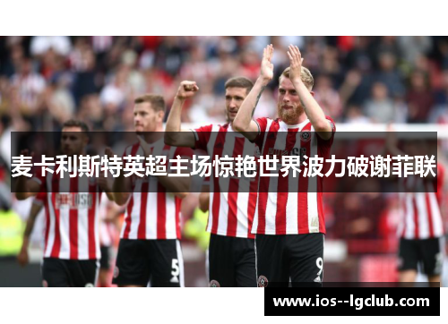 麦卡利斯特英超主场惊艳世界波力破谢菲联