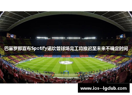 巴塞罗那宣布Spotify诺坎普球场完工将推迟至未来不确定时间 巴塞罗那宣布Spotify诺坎普球场完工将推迟至未来不确定时间