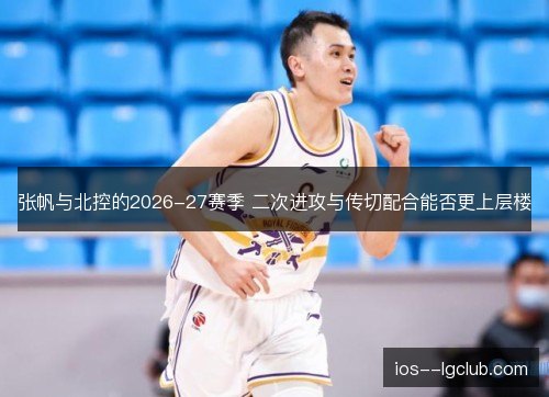 张帆与北控的2026-27赛季 二次进攻与传切配合能否更上层楼
